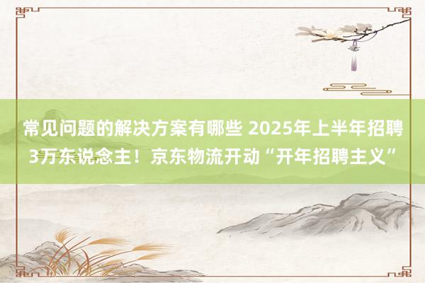 常见问题的解决方案有哪些 2025年上半年招聘3万东说念主！京东物流开动“开年招聘主义”