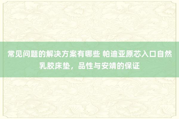 常见问题的解决方案有哪些 帕迪亚原芯入口自然乳胶床垫，品性与安靖的保证