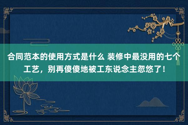 合同范本的使用方式是什么 装修中最没用的七个工艺，别再傻傻地被工东说念主忽悠了！