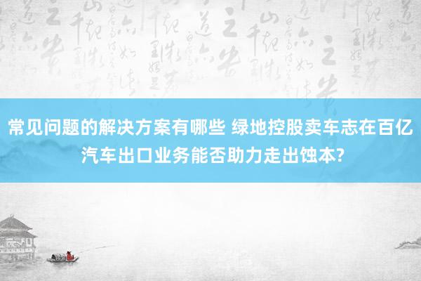 常见问题的解决方案有哪些 绿地控股卖车志在百亿 汽车出口业务能否助力走出蚀本?