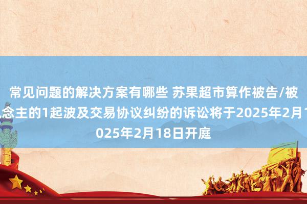 常见问题的解决方案有哪些 苏果超市算作被告/被上诉东说念主的1起波及交易协议纠纷的诉讼将于2025年2月18日开庭