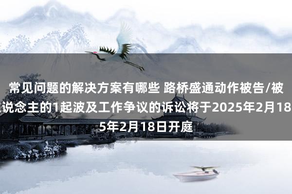 常见问题的解决方案有哪些 路桥盛通动作被告/被上诉东说念主的1起波及工作争议的诉讼将于2025年2月18日开庭