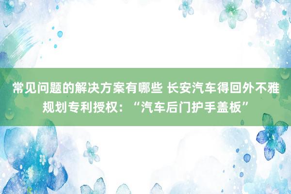 常见问题的解决方案有哪些 长安汽车得回外不雅规划专利授权：“汽车后门护手盖板”