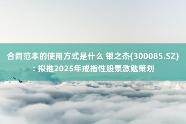 合同范本的使用方式是什么 银之杰(300085.SZ): 拟推2025年戒指性股票激勉策划