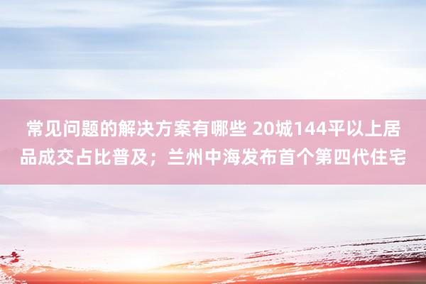 常见问题的解决方案有哪些 20城144平以上居品成交占比普及；兰州中海发布首个第四代住宅