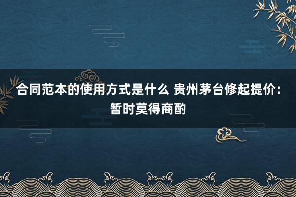 合同范本的使用方式是什么 贵州茅台修起提价：暂时莫得商酌