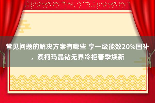 常见问题的解决方案有哪些 享一级能效20%国补，澳柯玛晶钻无界冷柜春季焕新