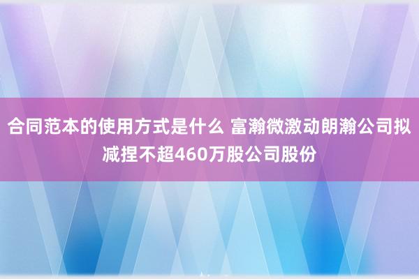 合同范本的使用方式是什么 富瀚微激动朗瀚公司拟减捏不超460万股公司股份