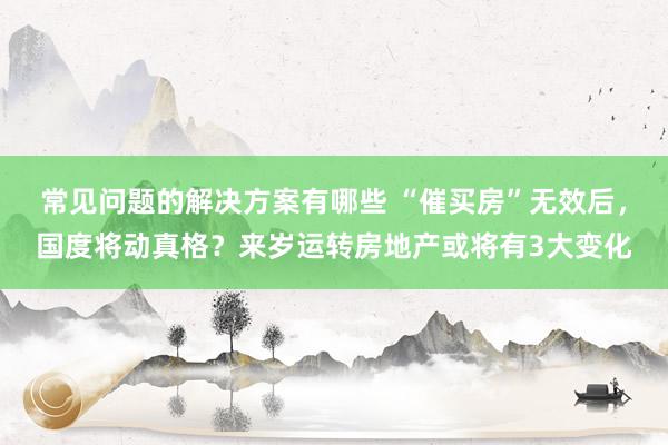 常见问题的解决方案有哪些 “催买房”无效后，国度将动真格？来岁运转房地产或将有3大变化