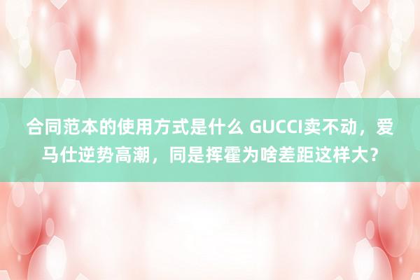 合同范本的使用方式是什么 GUCCI卖不动，爱马仕逆势高潮，同是挥霍为啥差距这样大？