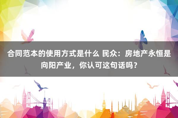 合同范本的使用方式是什么 民众：房地产永恒是向阳产业，你认可这句话吗？