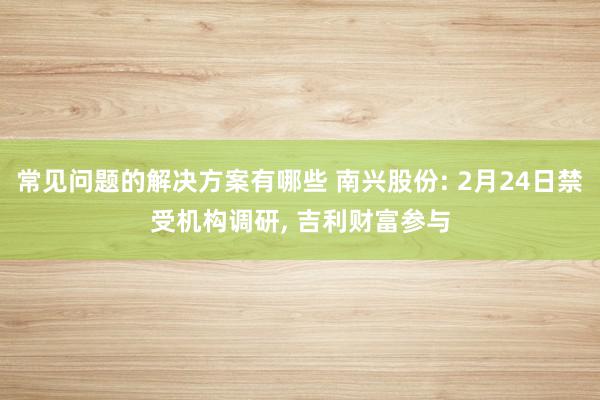 常见问题的解决方案有哪些 南兴股份: 2月24日禁受机构调研, 吉利财富参与