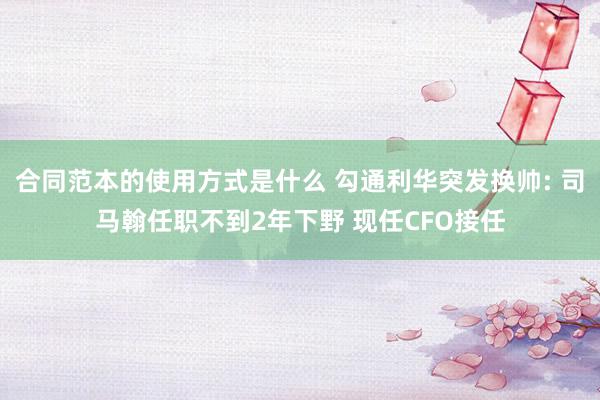 合同范本的使用方式是什么 勾通利华突发换帅: 司马翰任职不到2年下野 现任CFO接任