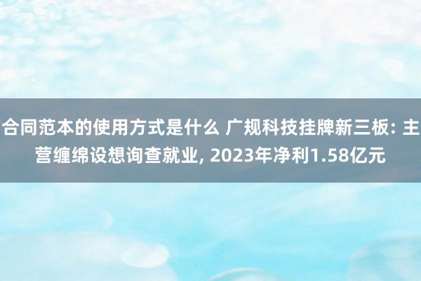 合同范本的使用方式是什么 广规科技挂牌新三板: 主营缠绵设想询查就业, 2023年净利1.58亿元