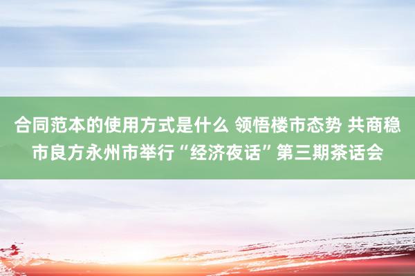 合同范本的使用方式是什么 领悟楼市态势 共商稳市良方永州市举行“经济夜话”第三期茶话会