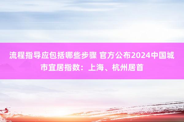 流程指导应包括哪些步骤 官方公布2024中国城市宜居指数：上海、杭州居首