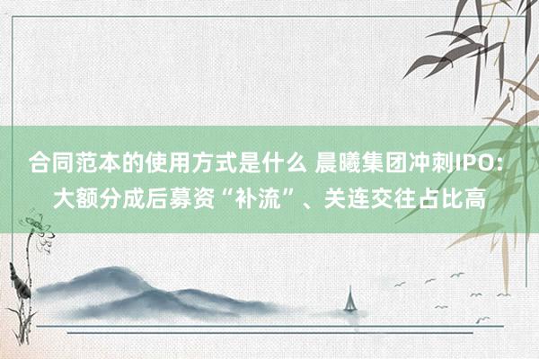 合同范本的使用方式是什么 晨曦集团冲刺IPO: 大额分成后募资“补流”、关连交往占比高