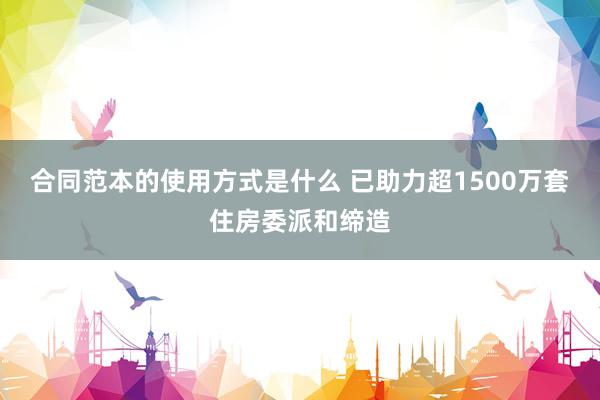 合同范本的使用方式是什么 已助力超1500万套住房委派和缔造