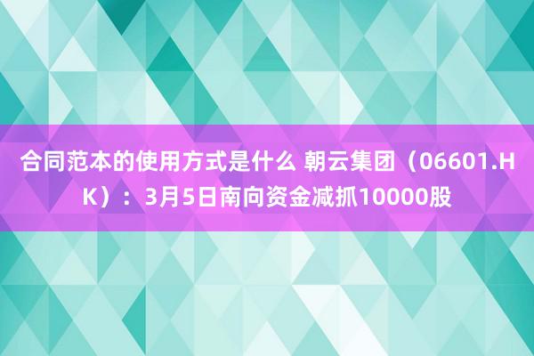 合同范本的使用方式是什么 朝云集团（06601.HK）：3月5日南向资金减抓10000股