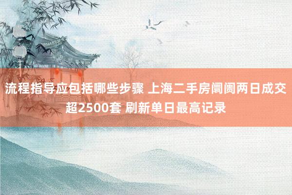 流程指导应包括哪些步骤 上海二手房阛阓两日成交超2500套 刷新单日最高记录