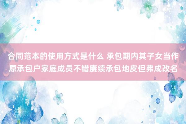 合同范本的使用方式是什么 承包期内其子女当作原承包户家庭成员不错赓续承包地皮但弗成改名