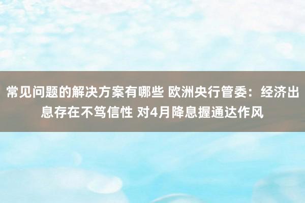 常见问题的解决方案有哪些 欧洲央行管委：经济出息存在不笃信性 对4月降息握通达作风