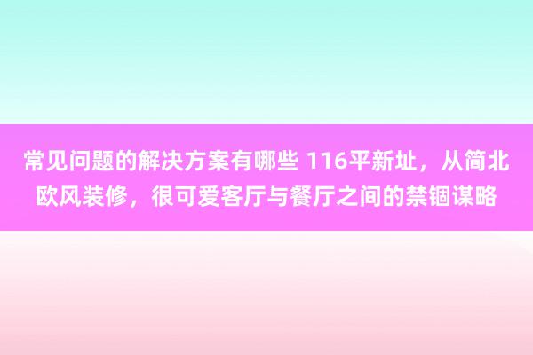 常见问题的解决方案有哪些 116平新址，从简北欧风装修，很可爱客厅与餐厅之间的禁锢谋略