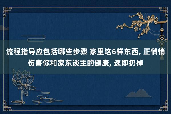 流程指导应包括哪些步骤 家里这6样东西, 正悄悄伤害你和家东谈主的健康, 速即扔掉