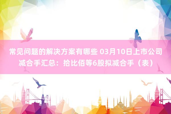 常见问题的解决方案有哪些 03月10日上市公司减合手汇总：拾比佰等6股拟减合手（表）