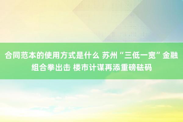 合同范本的使用方式是什么 苏州“三低一宽”金融组合拳出击 楼市计谋再添重磅砝码