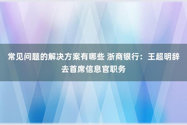 常见问题的解决方案有哪些 浙商银行：王超明辞去首席信息官职务