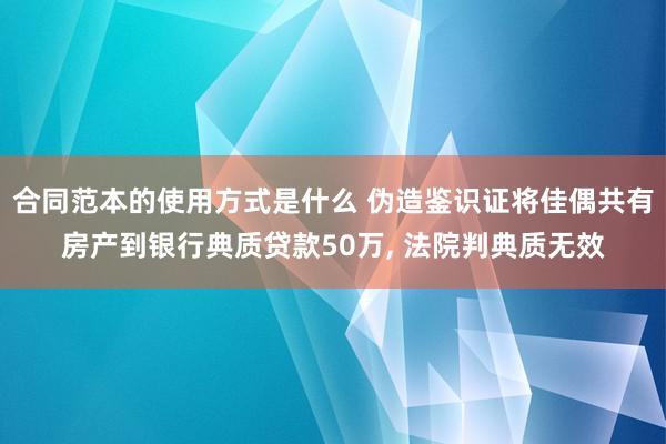 合同范本的使用方式是什么 伪造鉴识证将佳偶共有房产到银行典质贷款50万, 法院判典质无效