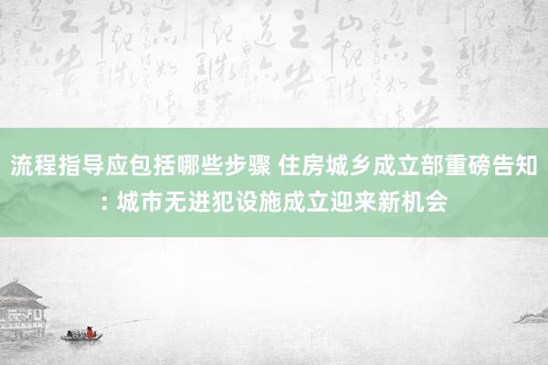 流程指导应包括哪些步骤 住房城乡成立部重磅告知: 城市无进犯设施成立迎来新机会