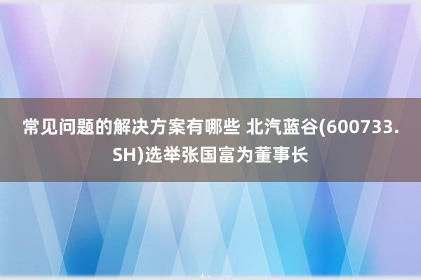 常见问题的解决方案有哪些 北汽蓝谷(600733.SH)选举张国富为董事长